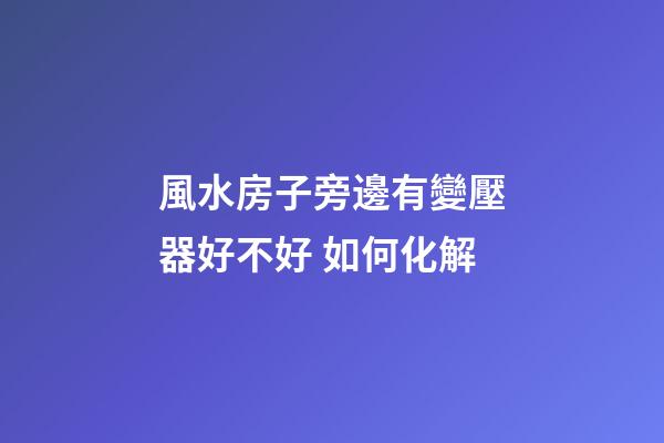 風水房子旁邊有變壓器好不好 如何化解